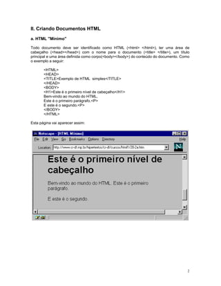 II. Criando Documentos HTML

a. HTML "Mínimo"

Todo documento deve ser identificado como HTML (<html> </html>), ter uma área de
cabeçalho (<head></head>) com o nome para o documento (<title> </title>), um título
principal e uma área definida como corpo(<body></body>) do conteúdo do documento. Como
o exemplo a seguir:

       <HTML>
       <HEAD>
       <TITLE>Exemplo de HTML simples</TITLE>
       </HEAD>
       <BODY>
       <H1>Este é o primeiro nível de cabeçalho</H1>
       Bem-vindo ao mundo do HTML.
       Este é o primeiro parágrafo.<P>
       E este é o segundo.<P>
       </BODY>
       </HTML>

Esta página vai aparecer assim:




                                                                                     2
 