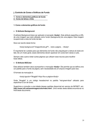 j. Controle de Cores e Gráficos de Fundo

1. Cores e elementos gráficos de fundo
2. Cores de letras e links


1. Cores e elementos gráficos de fundo


· O Atributo Background

O atributo Background deve ser aplicado à marcação <body>. Este atributo especifica a URL
de uma imagem que será utilizada como fundo (background) de uma página. Esta imagem
ocupará toda a área de fundo da tela.

Deve ser escrito desta forma:

       <body background="images/fundo.gif"> .. toda a página .. </body>

É importante ter cuidado para que elementos de fundo não prejudiquem a leitura do texto em
tela. De um modo geral, esses elementos devem aparecer em cores bem claras e sutis.

Sempre vale a pena visitar outras páginas que utilizam esse recurso para recolher
boas idéias.

· O Atributo BGColor

Este atributo também deve acompanhar a marcação <body>. Ele permite que se defina uma
cor padrão para o fundo da página, sem necessidade de um arquivo imagem para isso.

O formato da marcação é:

       <body bgcolor="#rrggbb">Aqui fica a página</body>

Onde "#rrggbb" é um código hexadecimal no padrão "red-green-blue" utilizado para
especificar a cor de fundo.

Sugerimos a consulta a uma tabela desses padrões disponível em serviço da INFINET, em:
http://www.infi.net/wwwimages/colorindex.html . Uma versão desta tabela encontra-se no
final deste documento.




                                                                                        20
 