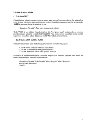 2. Cores de letras e links

· O atributo TEXT

Este atributo é utilizado para controlar a cor do texto "normal" em uma página. Ou seja define
a cor de todo o texto do documento exceto os links. O atributo deve acompanhar a marcação
<BODY>, escrevendo-se da seguinte forma:

       <body text="#rrggbb">Aqui entra o documento</body>

Onde "RGB" é um código hexadecimal do trio "red-green-blue", exatamente no mesmo
padrão daquele utilizado no atributo BGCOLOR. Para conhecer as variações desse padrão
sugerimos consulta a tabela disponível na INFINET citada anteriormente.

· Os atributos LINK, VLINK e ALINK

Este atributo controla a cor de textos que funcionem como link na página.

       1. LINK define cores de links nao consultados
       2. VLINK se referente a links já consultados e
       3. ALINK determina cor de links quando ativados.

A notação é absolutamente igual à anterior, seguindo os mesmos padrões para definir as
cores. Uma definição completa incluiria então:

       <body text="#rrggbb" link="#rrggbb" vlink="#rrggbb" alink="#rrggbb">
       Aqui entra o documento
       </body>




                                                                                            21
 