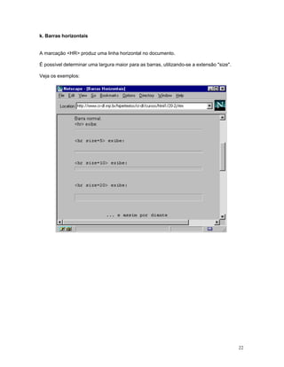 k. Barras horizontais


A marcação <HR> produz uma linha horizontal no documento.

É possível determinar uma largura maior para as barras, utilizando-se a extensão "size".

Veja os exemplos:




                                                                                           22
 