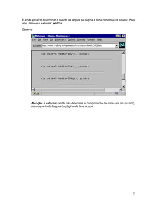 É ainda possível determinar o quanto da largura da página a linha horizontal vai ocupar. Para
isso utiliza-se a extensão width= .

Observe




       Atenção: a extensão width não determina o comprimento da linha (em cm ou mm),
       mas o quanto da largura da página ela deve ocupar.




                                                                                           23
 