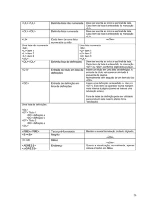 <UL></UL>                  Delimita lista não numerada      Deve ser escrita ao início e ao final da lista.
                                                            Casa item da lista é antecedido da marcação
                                                            <LI>
<OL></OL>                  Delimita lista numerada          Deve ser escrita ao início e ao final da lista.
                                                            Casa item da lista é antecedido da marcação
                                                            <LI>
<LI>                       Cada item de uma lista                              --o00o--
                           numerada ou não
Uma lista não numerada:                              Uma lista numerada
<UL>                                                 <OL>
<LI> item 1                                          <LI> item 1
<LI> item 2                                          <LI> item 2
<LI> item 3                                          <LI> item 3
</UL>                                                </OL>
<DL></DL>                  Delimita lista de definições     Deve ser escrita ao início e ao final da lista.
                                                            Cada item da lista é antecedido da marcação
                                                            <DT> ou <DD>, conforme explicado a seguir.
<DT>                       Entrada de título em lista de Insere um título em uma lista de definição. A
                           definições                       entrada de título vai aparecer alinhada à
                                                            esquerda da página.
                                                            Normalmente vem seguido de um item do tipo
                                                            <DD>
<DD>                       Entrada de definição em          Insere uma definição (antecedido ou não por
                           lista de definições              <DT>). Este item vai aparecer numa margem
                                                            mais interna à página (como se tivesse uma
                                                            tabulação antes).

                                                            Fora de listas de definição pode ser utilizado
                                                            para produzir este mesmo efeito (Uma
                                                            “tabulação)
Uma lista de definições:

<DL>
<DT> Título 1
    <DD> definição a
    <DD> definição b
<DT> Título 2
    <DD> definição a
</DL>

<PRE></PRE>                Texto pré-formatado              Mantém a exata formatação do texto digitado.
<B></B>                    Negrito
                                                                               --o00o--
<I></I>                    Itálico
                                                                              --o00o--
<ADRESS>                   Endereço                         Quanto a visualização, normalmente, apenas
</ADRESS>                                                   coloca o trecho em itálico.




                                                                                                              26
 