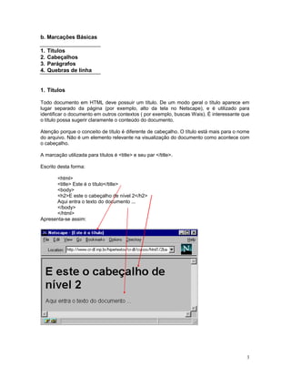 b. Marcações Básicas

1.   Títulos
2.   Cabeçalhos
3.   Parágrafos
4.   Quebras de linha


1. Títulos

Todo documento em HTML deve possuir um título. De um modo geral o título aparece em
lugar separado da página (por exemplo, alto da tela no Netscape), e é utilizado para
identificar o documento em outros contextos ( por exemplo, buscas Wais). É interessante que
o título possa sugerir claramente o conteúdo do documento.

Atenção porque o conceito de título é diferente de cabeçalho. O título está mais para o nome
do arquivo. Não é um elemento relevante na visualização do documento como acontece com
o cabeçalho.

A marcação utilizada para títulos é <title> e seu par </title>.

Escrito desta forma:

      <html>
      <title> Este é o título</title>
      <body>
      <h2>E este o cabeçalho de nível 2</h2>
      Aqui entra o texto do documento ...
      </body>
      </html>
Apresenta-se assim:




                                                                                          3
 