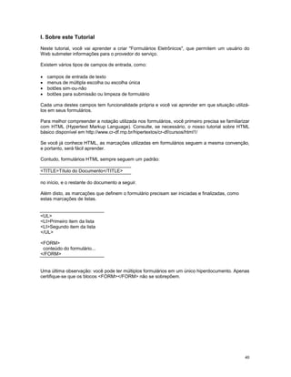 I. Sobre este Tutorial

Neste tutorial, você vai aprender a criar "Formulários Eletrônicos", que permitem um usuário do
Web submeter informações para o provedor do serviço.

Existem vários tipos de campos de entrada, como:

·   campos de entrada de texto
·   menus de múltipla escolha ou escolha única
·   botões sim-ou-não
·   botões para submissão ou limpeza de formulário

Cada uma destes campos tem funcionalidade própria e você vai aprender em que situação utilizá-
los em seus formulários.

Para melhor compreender a notação utilizada nos formulários, você primeiro precisa se familiarizar
com HTML (Hypertext Markup Language). Consulte, se necessário, o nosso tutorial sobre HTML
básico disponível em http://www.cr-df.rnp.br/hipertextos/cr-df/cursos/html1/

Se você já conhece HTML, as marcações utilizadas em formulários seguem a mesma convenção,
e portanto, será fácil aprender.

Contudo, formulários HTML sempre seguem um padrão:

<TITLE>Título do Documento</TITLE>

no início, e o restante do documento a seguir.

Além disto, as marcações que definem o formulário precisam ser iniciadas e finalizadas, como
estas marcações de listas.


<UL>
<LI>Primeiro item da lista
<LI>Segundo item da lista
</UL>

<FORM>
 conteúdo do formulário...
</FORM>


Uma última observação: você pode ter múltiplos formulários em um único hiperdocumento. Apenas
certifique-se que os blocos <FORM></FORM> não se sobrepõem.




                                                                                               40
 