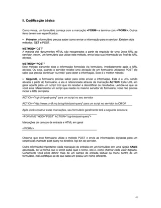 II. Codificação básica


Como vimos, um formulário começa com a marcação <FORM> e termina com </FORM>. Outros
itens devem ser especificados:

· Primeiro, o formulário precisa saber como enviar a informação para o servidor. Existem dois
métodos, GET e POST.

METHOD="GET"
A maioria dos documentos HTML são recuperados a partir da requisão de uma única URL ao
servidor. Assim, um formulário que utilize este método, envia toda sua informação ao final da URL
ativada.

METHOD="POST"
Este método transmite toda a informação fornecida via formulário, imediatamente após a URL
ativada. Ou seja, quando o servidor recebe uma ativação de um formulário utilizando POST ele
sabe que precisa continuar "ouvindo" para obter a informação. Este é o melhor método.

· Segundo, o formulário precisa saber para onde enviar a informação. Esta é a URL sendo
ativada a partir do formulário, e ela é referenciada através da marcação ACTION. Esta URL em
geral aponta para um script CGI que irá receber e decodificar os resultados. Lembre-se que se
você está referenciando um script que reside no mesmo servidor do formulário, você não precisa
incluir a URL completa.

ACTION="/cgi-bin/post-query" para um script no seu servidor

ACTION="http://www.cr-df.rnp.br/cgi-bin/post-query" para um script no servidor do CR/DF

Após você construir estas marcações, seu formulário geralmente terá a seguinte estrutura:

<FORM METHOD="POST" ACTION="/cgi-bin/post-query">

Marcações de campos de entrada e HTML em geral

</FORM>


Observe que este formulário utiliza o método POST e envia as informações digitadas para um
script local chamado post-query no diretório /cgi-bin do servidor.

Outra informação importante: cada marcação de entrada em um formulário tem uma opção NAME
associada, de tal forma que o script saiba qual o nome, isto é, como chamar cada valor digitado.
Certamente você pode definir mais de um campo de entrada textual ou menu dentro de um
formulário, mas certifique-se de que cada um possui um nome diferente.




                                                                                                41
 