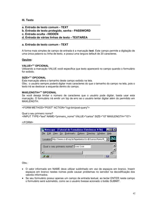 III. Texto

a. Entrada de texto comum - TEXT
b. Entrada de texto protegido, senha - PASSWORD
c. Entrada oculta - HIDDEN
d. Entrada de várias linhas de texto - TEXTAREA

a. Entrada de texto comum - TEXT

A forma mais simples de campo de entrada é a marcação text. Este campo permite a digitação de
uma única palavra ou linha de texto, e possui uma largura default de 20 caracteres.

Opções:

VALUE="" OPCIONAL
Utilizando a marcação VALUE você especifica que texto aparecerá no campo quando o formulário
for exibido.

SIZE="" OPCIONAL
Esta marcação altera o tamanho deste campo exibido na tela.
Obs.: o usuário sempre poderá digitar mais caracteres do que o tamanho do campo na tela, pois o
texto irá se deslocar a esquerda dentro do campo.

MAXLENGTH="" OPCIONAL
Se você deseja limitar o número de caracteres que o usuário pode digitar, basta usar esta
marcação. O formulário irá emitir um bip de erro se o usuário tentar digitar além do permitido em
MAXLENGTH.

<FORM METHOD="POST" ACTION="/cgi-bin/post-query">

Qual o seu primeiro nome?
<INPUT TYPE="text" NAME="primeiro_nome" VALUE="carlos" SIZE="10" MAXLENGTH="15">

</FORM>




Obs.:

· O valor informado em NAME deve utilizar sublinhado em vez de espaços em branco. Inserir
  espaços em branco nestes nomes pode causar problemas no servidor na decodificação dos
  valores informados.
· Se seu formulário possui apenas um campo de entrada textual, ao teclar ENTER neste campo
  o formulário será submetido, como se o usuário tivesse acionado o botão SUBMIT.



                                                                                               42
 