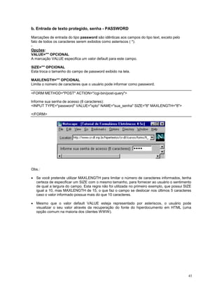 b. Entrada de texto protegido, senha - PASSWORD

Marcações de entrada do tipo password são idênticas aos campos do tipo text, exceto pelo
fato de todos os caracteres serem exibidos como asteriscos ( *).
-
Opções:
VALUE="" OPCIONAL
A marcação VALUE especifica um valor default para este campo.

SIZE="" OPCIONAL
Esta troca o tamanho do campo de password exibido na tela.

MAXLENGTH="" OPCIONAL
Limita o número de caracteres que o usuário pode informar como password.

<FORM METHOD="POST" ACTION="/cgi-bin/post-query">

Informe sua senha de acesso (8 caracteres):
<INPUT TYPE="password" VALUE="xpto" NAME="sua_senha" SIZE="8" MAXLENGTH="8">

</FORM>




Obs.:

· Se você pretende utilizar MAXLENGTH para limitar o número de caracteres informados, tenha
  certeza de especificar um SIZE com o mesmo tamanho, para fornecer ao usuário o sentimento
  de qual a largura do campo. Esta regra não foi utilizada no primeiro exemplo, que possui SIZE
  igual a 10, mas MAXLENGTH de 15, o que faz o campo se deslocar nos últimos 5 caracteres
  caso o valor informado possua mais do que 10 caracteres.

· Mesmo que o valor default VALUE esteja representado por asteriscos, o usuário pode
  visualizar o seu valor através da recuperação do fonte do hiperdocumento em HTML (uma
  opção comum na maioria dos clientes WWW).




                                                                                             43
 