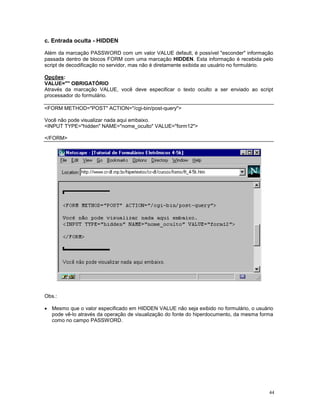 c. Entrada oculta - HIDDEN

Além da marcação PASSWORD com um valor VALUE default, é possível "esconder" informação
passada dentro de blocos FORM com uma marcação HIDDEN. Esta informação é recebida pelo
script de decodificação no servidor, mas não é diretamente exibida ao usuário no formulário.

Opções:
VALUE="" OBRIGATÓRIO
Através da marcação VALUE, você deve especificar o texto oculto a ser enviado ao script
processador do formulário.

<FORM METHOD="POST" ACTION="/cgi-bin/post-query">

Você não pode visualizar nada aqui embaixo.
<INPUT TYPE="hidden" NAME="nome_oculto" VALUE="form12">

</FORM>




Obs.:

· Mesmo que o valor especificado em HIDDEN VALUE não seja exibido no formulário, o usuário
  pode vê-lo através da operação de visualização do fonte do hiperdocumento, da mesma forma
  como no campo PASSWORD.




                                                                                          44
 