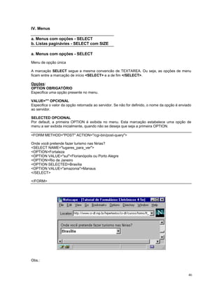 IV. Menus

a. Menus com opções - SELECT
b. Listas paginávies - SELECT com SIZE

a. Menus com opções - SELECT

Menu de opção única

A marcação SELECT segue a mesma convencão de TEXTAREA. Ou seja, as opções de menu
ficam entre a marcação de início <SELECT> e a de fim </SELECT>.

Opções:
OPTION OBRIGATÓRIO
Especifica uma opção presente no menu.

VALUE="" OPCIONAL
Especifica o valor da opção retornada ao servidor. Se não for definido, o nome da opção é enviado
ao servidor.

SELECTED OPCIONAL
Por default, a primeira OPTION é exibida no menu. Esta marcação estabelece uma opção de
menu a ser exibida inicialmente, quando não se deseja que seja a primeira OPTION.

<FORM METHOD="POST" ACTION="/cgi-bin/post-query">

Onde você pretende fazer turismo nas férias?
<SELECT NAME="lugares_para_ver">
<OPTION>Fortaleza
<OPTION VALUE="sul">Florianópolis ou Porto Alegre
<OPTION>Rio de Janeiro
<OPTION SELECTED>Brasília
<OPTION VALUE="amazonia">Manaus
</SELECT>

</FORM>




Obs.:


                                                                                               46
 