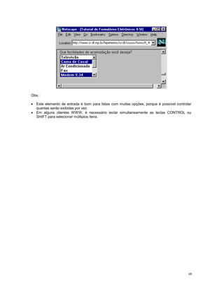 Obs.:

· Este elemento de entrada é bom para listas com muitas opções, porque é possível controlar
  quantas serão exibidas por vez.
· Em alguns clientes WWW, é necessário teclar simultaneamente as teclas CONTROL ou
  SHIFT para selecionar múltiplos itens.




                                                                                         48
 