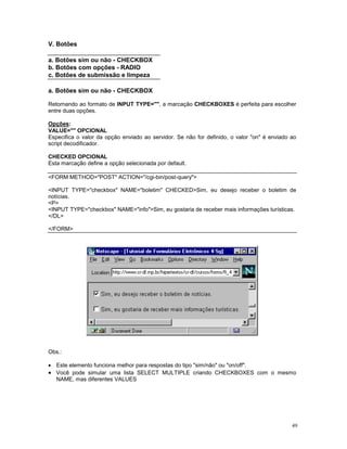 V. Botões

a. Botões sim ou não - CHECKBOX
b. Botões com opções - RADIO
c. Botões de submissão e limpeza

a. Botões sim ou não - CHECKBOX

Retornando ao formato de INPUT TYPE="", a marcação CHECKBOXES é perfeita para escolher
entre duas opções.

Opções:
VALUE="" OPCIONAL
Especifica o valor da opção enviado ao servidor. Se não for definido, o valor "on" é enviado ao
script decodificador.

CHECKED OPCIONAL
Esta marcação define a opção selecionada por default.

<FORM METHOD="POST" ACTION="/cgi-bin/post-query">

<INPUT TYPE="checkbox" NAME="boletim" CHECKED>Sim, eu desejo receber o boletim de
notícias.
<P>
<INPUT TYPE="checkbox" NAME="info">Sim, eu gostaria de receber mais informações turísticas.
</DL>

</FORM>




Obs.:

· Este elemento funciona melhor para respostas do tipo "sim/não" ou "on/off".
· Você pode simular uma lista SELECT MULTIPLE criando CHECKBOXES com o mesmo
  NAME, mas diferentes VALUES




                                                                                             49
 
