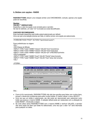 b. Botões com opções - RADIO


RADIOBUTTONS utilizam uma notação similar a de CHECKBOXES, contudo, apenas uma opção
pode ser escolhida.

Opções:
VALUE="" OBRIGATóRIO
Especifica o valor da opção a ser enviado para o servidor.
Se não for definido, um valor "on" é enviado ao script decodificador.

CHECKED RECOMENDADO
Esta marcação especifica qual botão estará selecionado por default.
Uma vez que uma seleção precisa ser feita, é melhor prover uma opção pre-selecionada.

<FORM METHOD="POST" ACTION="/cgi-bin/post-query">

Suas preferências na viagem:
<DL>
<DD>Classe do Bilhete:
<INPUT TYPE="radio" NAME="classe" VALUE="eco">econômica
<INPUT TYPE="radio" NAME="classe" VALUE="exe">executiva
<INPUT TYPE="radio" NAME="classe" VALUE="pri" CHECKED>primeira
<DD>Localização:
<INPUT TYPE="radio" NAME="local" VALUE="frente">área fumante
<INPUT TYPE="radio" NAME="local" VALUE="tras">área não fumante
</DL>

</FORM>




Obs.:

· Como já foi mencionado, RADIOBUTTONS não são boa escolha para listas com muitos itens,
  porque o cliente tem problemas para exibir muitos botões. É melhor utilizar o menu SELECT.
· Uma vez que um botão é selecionado, ele não pode ser desmarcado sem selecionar outro
  botão que possua o mesmo NAME. A seleção default pode ser restaurada com a utilização do
  botão RESET, introduzido a seguir.
· Se você utiliza vários RADIOBUTTONS com o mesmo NAME e nenhum VALUES, o servidor
  não será capaz de dizer que botão foi selecionado, uma vez que o valor "on" será retornada
  para qualquer um deles.




                                                                                          50
 