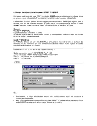 c. Botões de submissão e limpeza - RESET E SUBMIT

Em vez do usuário corrigir cada INPUT, um botão RESET pode ser utilizado para restaurar todos
os campos a seus valores default, como se nenhuma informação houvesse sido digitada.

E finalmente, o FORM precisa de uma opção para enviar toda a informação digitada para o
servidor, uma vez que o usuário terminou de preencher os todos os campos de entrada. O botão
SUBMIT transfere toda a informação para a URL especificada no elemento ACTION.

Opções:
VALUE="" OPCIONAL
Especifica o texto a ser exibido no botão.
Se não for especificado, os textos default "Reset" e "Submit Query" serão colocados nos botões
RESET e SUBMIT, respectivamente.

NAME="" OPCIONAL
Se NAME for definido em um botão SUBMIT, o formulário irá transmitir o valor do conteúdo do
elemento VALUE, permitindo que você tenha múltiplos botões SUBMIT numa espécie de versão
simplificada de um RADIOBUTTONS.

<FORM METHOD="POST" ACTION="/cgi-bin/donothing">

Qual o seu primeiro nome? <INPUT TYPE="text"><BR>
Aperte este botão: <INPUT TYPE="radio" NAME="nada"><BR>
<INPUT TYPE="reset" VALUE="Limpa campos">
<INPUT TYPE="submit">

</FORM>




Obs.:

· Normalmente, o script decodificador retorna um hiperdocumento após ele processar a
  informação do formulário.
· Nem todos os clientes suportam múltiplos botões SUBMIT. É melhor utilizar apenas um único
  botão SUBMIT para transmitir a informação digitada no formulário.




                                                                                            51
 