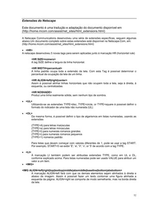 Extensões do Netscape

Este documento é uma tradução e adaptação do documento disponível em
(http://home.mcom.com/assist/net_sites/html_extensions.html)

A Netscape Communications desenvolveu uma série de extensões específicas, seguem algumas
abaixo.Um documento completo sobre estas extensões está disponível na Netscape.Com, em:
(http://home.mcom.com/assist/net_sites/html_extensions.html)

· <HR>
A netscape desenvolveu 5 novas tags para serem aplicadas junto à marcação HR (horizontal rule)

         <HR SIZE=número>
         A tag SIZE define a largura da linha horizontal.

         <HR WIDTH=percentual>
         A linha padrão ocupa toda a extensão da tela. Com esta Tag é possível determinar o
         percentual de ocupação da tela de um linha.

         <HR ALIGN=left|right|center>
         Assim é possível alinhar linhas horizontais que não ocupem toda a tela, seja à direita, à
         esquerda, ou centralizadas.

         <HR NOSHADE>
         Produz uma linha realmente sólida, sem nenhum tipo de sombra.

· <UL>
     Utilizando-se as extensões TYPE=disc, TYPE=circle, or TYPE=square é possivel definir o
     formato do indicador de uma lista não numerada (UL)

· <OL>
     Da mesma forma, é possível definir o tipo de algarismos em listas numeradas, usando as
     extensões:

         (TYPE=A) para letras maiúsculas
         (TYPE=a) para letras minúsculas
         (TYPE=I) para numerais romanos grandes
         (TYPE=i) para numerais romanos pequenos
         (TYPE=1) números padrão

         Para listas que devem começar com valores diferentes de 1, pode se usar a tag START.
         Por exemplo, START=5 vai exibir 'E', 'e', 'V', 'v', or '5' de acordo com a tag TYPE.

· <LI>
      À marcação LI também podem ser atribuidas extensões TYPE, como em UL e OL,
      conforme explicado acima. Para listas numeradas pode ser usado VALUE para atribuir um
      valor a um item.
· <IMG>

<IMG ALIGN=left|right|top|texttop|middle|absmiddle|baseline|bottom|absbottom>
      A marcação ALIGN=left fará com que os demais elementos sejam alinhados à direita e
      abaixo da imagem. Assim é possível fazer um texto contornar uma figura alinhada a
      esquerda da página. ALIGN=right se comporta de modo semelhante, mas na borda direita
      da tela.



                                                                                               52
 