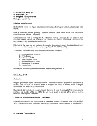I. Sobre esse Tutorial
II. Interlaced Gif
III. Imagens Transparentes
IV.Mapas sensíveis

I. Sobre esee Tutorial

Neste tutorial, vamos ver alguns recursos de manipulação de imagens bastante utilizados por sites
WWW.

Para a obtenção desses recursos, veremos algumas boas dicas sobre dois programas
especificamente: o Lview e o Mapedit.

É importante que você já conheça HTML - Hypertext Markup Language. Se não conhece, sem
problema também, dá uma lida cuidadosa nos nossos outros tutoriais sobre HTML, disponíveis em
http://www.cr-df.rnp.br/hipertextos/cr-df/cursos/ .

Este tutorial faz parte de um conjunto de módulos destinados a quem deseja publicar/prover
informação na Internet, através de serviço do tipo WWW (World Wide Web).

Atualmente - janeiro de 1996 - este conjunto compreende 7 módulos:

       1.   Introdução Geral a Internet
       2.   HTML Básico
       3.   Tabelas em HTML
       4.   Formulários em HTML
       5.   Múltiplas Janelas - Frames
       6.   Manipulação de Imagens
       7.   Guia de Estilo

Informações adicionais podem ser solicitadas a webmaster@cr-df.rnp.br


II. Interlaced GIF

Definição

Imagens gif definidas como "interlaced" tornam a transmissão de uma página mais confortável ao
usuário, uma vez que, ao invés de trazer a imagem em bloco, o browser exibe a imagem
aumentando sua resolução gradativamente.

Dependendo da resolução da imagem, haverá diferença de nível de resolução final em um arquivo
interlaced no padrão gif89a ou gif87a. De um modo geral, o formato gif87a oferece melhor
resolução para arquivos "interlaced".

Criando um Arquivo Interlaced com LVIEW PRO

Para definir um arquivo "gif" como interlaced, selecione o menu OPTIONS e ative a opção SAVE
GIF's INTERLACED. Caso você observe perda de resolução na imagem, salve-a no padrão gif87a.




III. Imagens Transparentes


                                                                                              54
 