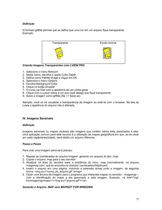 Definição

O formato gif89a permite que se defina que uma cor em um arquivo fique transparente.
Exemplo:


                          Transparente                            Fundo normal




Criando Imagens Transparentes com LVIEW PRO

1.   Selecione o menu Retouch
2.   Neste menu, escolha a opção Color Depth
3.   Defina como Palette Image e clique em OK
4.   Selecione o menu Options
5.   Escolha Background Color
6.   Clique no botão Dropper
7.   O curso vai ficar com a aparência de um conta gotas
8.   Clique com o cursor sobre a cor que você deseja que fique transparente
9.   Salve a imagem como gif89a (file => Save as)

Atenção, você só irá visualizar a transparência da imagem ao exibí-la com o browser. Na tela do
Lview a aparência do arquivo não é alterada.



IV. Imagens Sensíveis

Definição

Imagens sensíveis ou mapas clicáveis são imagens que contém vários links associados a elas.
Uma aplicação comum para este recurso é a utilização de mapas geográficos em que, ao se clicar
em cada região/área/cidade, será obtido um arquivo diferente.

Passo a Passo

Para criar uma imagem sensível é preciso:

1. Mapear as coordenadas do arquivo imagem, gerando um arquivo do tipo .map
2. Copiar o arquivo .map para o seu servidor
3. Atualizar na área do servidor www a existência do novo .map (normalmente, no arquivo
   imagemap.com, que se encontra no diretório /usr/local/etc/httpd/conf)
4. Inserir o arquivo em uma página, incluindo a extensão ismap junto a imagem, da seguinte
   forma: <img src="nome_do_arquivo.gif" ismap>
5. Fazer uma âncora da imagem para o programa que interpreta mapas no servidor - imagemap -,
   com a identificação do mapa a ser associado a esta imagem. Exemplo: <a href="/cgi-
   bin/imagemap/mapa1"><img src="arquivo.gif"></a>

Gerando o Arquivo .MAP com MAPEDIT FOR WINDOWS



                                                                                            55
 
