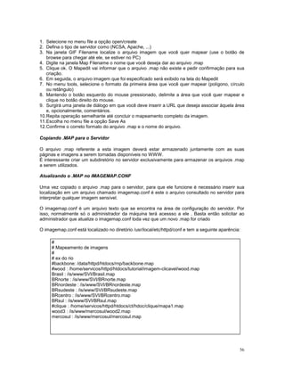 1. Selecione no menu file a opção open/create
2. Defina o tipo de servidor como (NCSA, Apache, ...)
3. Na janela GIF Filename localize o arquivo imagem que você quer mapear (use o botão de
   browse para chegar até ele, se estiver no PC)
4. Digite na janela Map Filename o nome que você deseja dar ao arquivo .map
5. Clique ok. O Mapedit vai informar que o arquivo .map não existe e pedir confirmação para sua
   criação.
6. Em seguida, o arquivo imagem que foi especificado será exibido na tela do Mapedit
7. No menu tools, selecione o formato da primeira área que você quer mapear (polígono, círculo
   ou retângulo)
8. Mantendo o botão esquerdo do mouse pressionado, delimite a área que você quer mapear e
   clique no botão direito do mouse.
9. Surgirá uma janela de diálogo em que você deve inserir a URL que deseja associar àquela área
   e, opcionalmente, comentários.
10.Repita operação semelhante até concluir o mapeamento completo da imagem.
11.Escolha no menu file a opção Save As
12.Confirme o correto formato do arquivo .map e o nome do arquivo.

Copiando .MAP para o Servidor

O arquivo .map referente a esta imagem deverá estar armazenado juntamente com as suas
páginas e imagens a serem tornadas disponíveis no WWW.
É interessante criar um subdiretório no servidor exclusivamente para armazenar os arquivos .map
a serem utilizados.

Atualizando o .MAP no IMAGEMAP.CONF

Uma vez copiado o arquivo .map para o servidor, para que ele funcione é necessário inserir sua
localização em um arquivo chamado imagemap.conf é este o arquivo consultado no servidor para
interpretar qualquer imagem sensível.

O imagemap.conf é um arquivo texto que se encontra na área de configuração do servidor. Por
isso, normalmente só o administrador da máquina terá acessso a ele . Basta então solicitar ao
administrador que atualize o imagemap.conf toda vez que um novo .map for criado

O imagemap.conf está localizado no diretório /usr/local/etc/httpd/conf e tem a seguinte aparência:

     #
     # Mapeamento de imagens
     #
     # ex do rio
     #backbone: /data/httpd/htdocs/rnp/backbone.map
     #wood : /home/servicos/httpd/htdocs/tutorial/imagem-clicavel/wood.map
     Brasil : /is/www/SVI/Brasil.map
     BRnorte : /is/www/SVI/BRnorte.map
     BRnordeste : /is/www/SVI/BRnordeste.map
     BRsudeste : /is/www/SVI/BRsudeste.map
     BRcentro : /is/www/SVI/BRcentro.map
     BRsul : /is/www/SVI/BRsul.map
     #clique : /home/servicos/httpd/htdocs/ct/hdoc/clique/mapa1.map
     wood3 : /is/www/mercosul/wood2.map
     mercosul : /is/www/mercosul/mercosul.map




                                                                                                 56
 