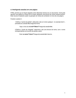 d. Interligando sessões em uma página

HTML permite que se façam ligações entre diferentes trechos de um documento. Você pode
apontar uma palavra ou trecho de um texto utilizando uma âncora de nome (named anchor).
Este recurso é bastante usado na geração de índices de conteúdo no início de uma página.

O passo a passo é :

       1.Defina o "ponto de partida", atribuindo a ele um nome qualquer - no exemplo item1-,
       precedido do caracter #,da seguinte forma:

              Veja o início da <a href="#item1">segunda sessão</a>.

       2.Defina o "ponto de chegada", atribuindo a ele uma âncora de nome, com o nome
       correspondente ao do ponto de partida, assim:

              Esta <a name="intem1">segunda sessão</a> trata de..




                                                                                          8
 