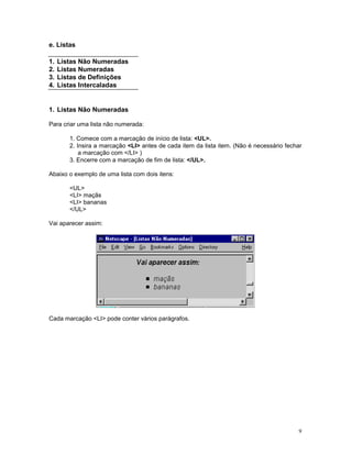 e. Listas

1.   Listas Não Numeradas
2.   Listas Numeradas
3.   Listas de Definições
4.   Listas Intercaladas


1. Listas Não Numeradas

Para criar uma lista não numerada:

        1. Comece com a marcação de início de lista: <UL>.
        2. Insira a marcação <LI> antes de cada item da lista item. (Não é necessário fechar
            a marcação com </LI> )
        3. Encerre com a marcação de fim de lista: </UL>.

Abaixo o exemplo de uma lista com dois itens:

        <UL>
        <LI> maçãs
        <LI> bananas
        </UL>

Vai aparecer assim:




Cada marcação <LI> pode conter vários parágrafos.




                                                                                          9
 