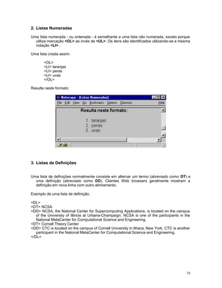 2. Listas Numeradas
Uma lista numerada - ou ordenada - é semelhante a uma lista não numerada, exceto porque
utiliza marcação <OL> ao invés de <UL>. Os itens são identificados utilizando-se a mesma
notação <LI> .
Uma lista criada assim:
<OL>
<LI> laranjas
<LI> peras
<LI> uvas
</OL>
Resulta neste formato:
3. Listas de Definições
Uma lista de definições normalmente consiste em alternar um termo (abreviado como DT) e
uma definição (abreviado como DD). Clientes Web browsers geralmente mostram a
definição em nova linha com outro alinhamento.
Exemplo de uma lista de definição:
<DL>
<DT> NCSA
<DD> NCSA, the National Center for Supercomputing Applications, is located on the campus
of the University of Illinois at Urbana-Champaign. NCSA is one of the participants in the
National MetaCenter for Computational Science and Engineering.
<DT> Cornell Theory Center
<DD> CTC is located on the campus of Cornell University in Ithaca, New York. CTC is another
participant in the National MetaCenter for Computational Science and Engineering.
</DL>
10
 