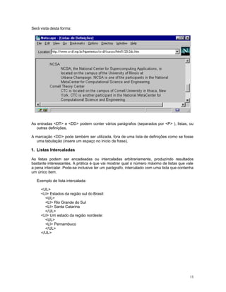 Será vista desta forma:
As entradas <DT> e <DD> podem conter vários parágrafos (separados por <P> ), listas, ou
outras definições.
A marcação <DD> pode também ser utilizada, fora de uma lista de definições como se fosse
uma tabulação (insere um espaço no início da frase).
1. Listas Intercaladas
As listas podem ser encadeadas ou intercaladas arbitrariamente, produzindo resultados
bastante interessantes. A prática é que vai mostrar qual o número máximo de listas que vale
a pena intercalar. Pode-se inclusive ter um parágrafo, intercalado com uma lista que contenha
um único item.
Exemplo de lista intercalada:
<UL>
<LI> Estados da região sul do Brasil:
<UL>
<LI> Rio Grande do Sul
<LI> Santa Catarina
</UL>
<LI> Um estado da região nordeste:
<UL>
<LI> Pernambuco
</UL>
</UL>
11
 