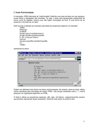 f. Texto Pré-formatado
A marcação <PRE>(derivada de ”preformatted”) delimita uma área de texto em que espaços,
novas linhas e tabulações são mantidas. Ou seja, o texto será apresentado exatamente da
forma como foi digitado, mesmo que não hajam marcações do html. É uma forma de se
preservar o formato de um texto
Este recurso é utilizado por exemplo para listas de programas.Vejamos um exemplo:
<PRE>
#!/bin/csh
cd $SCR
cfs get mysrc.f:mycfsdir/mysrc.f
cfs get myinfile:mycfsdir/myinfile
fc -02 -o mya.out mysrc.f
mya.out
cfs save myoutfile:mycfsdir/myoutfile
rm *
</PRE>
Apresenta-se assim:
Podem ser definidos links dentro de textos pré-formatados. No entanto, deve-se evitar utilizar
outros caracteres das marcações em áreas <PRE>. Isto porque caracteres como <, >, and &
possuem um significado específico no HTML.
O ideal é utilizar as sequências especiais, (<, >, and &amp;, respectivamente) sempre
que precisar representar esses caracteres. Veremos mais sobre no próximo item.
13
 