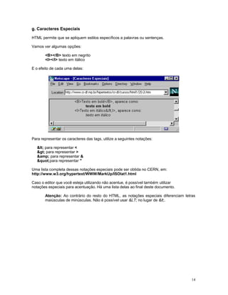 g. Caracteres Especiais
HTML permite que se apliquem estilos específicos a palavras ou sentenças.
Vamos ver algumas opções:
<B></B> texto em negrito
<I></I> texto em itálico
E o efeito de cada uma delas:
Para representar os caracteres das tags, utilize a seguintes notações:
< para representar <
> para representar >
&amp; para representar &
"para representar "
Uma lista completa dessas notações especiais pode ser obtida no CERN, em:
http://www.w3.org/hypertext/WWW/MarkUp/ISOlat1.html
Caso o editor que você esteja utilizando não acentue, é possível também utilizar
notações especiais para acentuação. Há uma lista delas ao final deste documento.
Atenção: Ao contrário do resto do HTML, as notações especiais diferenciam letras
maiúsculas de minúsculas. Não é possível usar &LT; no lugar de <.
14
 