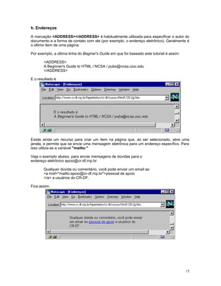 h. Endereços
A marcação <ADDRESS></ADDRESS> é habitualmente utilizada para especificar o autor do
documento e a forma de contato com ele (por exemplo, o endereço eletrônico). Geralmente é
o último item de uma página.
Por exemplo, a última linha do Beginer's Guide em que foi baseado este tutorial é assim:
<ADDRESS>
A Beginner's Guide to HTML / NCSA / pubs@ncsa.uiuc.edu
</ADDRESS>
E o resultado é
Existe ainda um recurso para criar um item na página que, ao ser selecionado, abre uma
janela, e permite que se envie uma mensagem eletrônica para um endereço específico. Para
isso utiliza-se a variável "mailto:"
Veja o exemplo abaixo, para enviar mensagens de dúvidas para o
endereço eletrônico apoio@cr-df.rnp.br
Qualquer dúvida ou comentário, você pode enviar um email ao
<a href="mailto:apoio@cr-df.rnp.br">pessoal de apoio
</a> a usuários do CR-DF.
Fica assim:
15
 