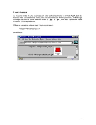 I. Inserir imagens
As imagens dentro de uma página devem estar preferencialmente no formato ".gif". Este é o
formato mais universalmente aceito pelos visualizadores de WWW (browsers). O Netscape
consegue decodificar outros formatos como o ".jpg" e ".rgb", mas esta capacidade não é
comum a todos os programas.
Utiliza-se a seguinte notação para incluir uma imagem:
<img src="diretório/arquivo">
No exemplo:
17
 