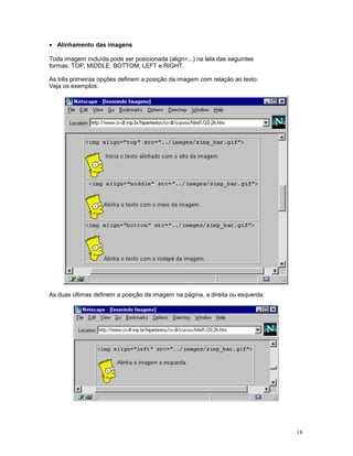 • Alinhamento das imagens
Toda imagem incluída pode ser posicionada (align=...) na tela das seguintes
formas: TOP, MIDDLE, BOTTOM, LEFT e RIGHT.
As três primeiras opções definem a posição da imagem com relação ao texto.
Veja os exemplos:
As duas últimas definem a posição da imagem na página, a direita ou esquerda:
18
 