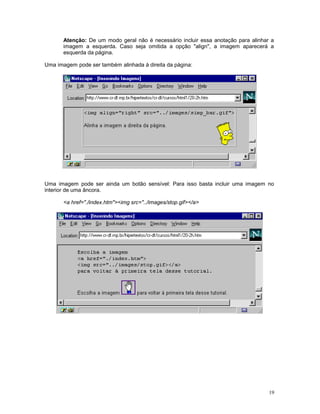 Atenção: De um modo geral não é necessário incluir essa anotação para alinhar a
imagem a esquerda. Caso seja omitida a opção "align", a imagem aparecerá a
esquerda da página.
Uma imagem pode ser também alinhada à direita da página:
Uma imagem pode ser ainda um botão sensível: Para isso basta incluir uma imagem no
interior de uma âncora.
<a href="./index.htm"><img src="../images/stop.gif></a>
19
 