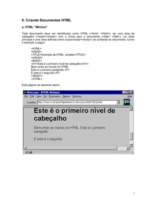 II. Criando Documentos HTML
a. HTML "Mínimo"
Todo documento deve ser identificado como HTML (<html> </html>), ter uma área de
cabeçalho (<head></head>) com o nome para o documento (<title> </title>), um título
principal e uma área definida como corpo(<body></body>) do conteúdo do documento. Como
o exemplo a seguir:
<HTML>
<HEAD>
<TITLE>Exemplo de HTML simples</TITLE>
</HEAD>
<BODY>
<H1>Este é o primeiro nível de cabeçalho</H1>
Bem-vindo ao mundo do HTML.
Este é o primeiro parágrafo.<P>
E este é o segundo.<P>
</BODY>
</HTML>
Esta página vai aparecer assim:
2
 