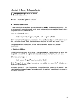 j. Controle de Cores e Gráficos de Fundo
1. Cores e elementos gráficos de fundo
2. Cores de letras e links
1. Cores e elementos gráficos de fundo
• O Atributo Background
O atributo Background deve ser aplicado à marcação <body>. Este atributo especifica a URL
de uma imagem que será utilizada como fundo (background) de uma página. Esta imagem
ocupará toda a área de fundo da tela.
Deve ser escrito desta forma:
<body background="images/fundo.gif"> .. toda a página .. </body>
É importante ter cuidado para que elementos de fundo não prejudiquem a leitura do texto em
tela. De um modo geral, esses elementos devem aparecer em cores bem claras e sutis.
Sempre vale a pena visitar outras páginas que utilizam esse recurso para recolher
boas idéias.
• O Atributo BGColor
Este atributo também deve acompanhar a marcação <body>. Ele permite que se defina uma
cor padrão para o fundo da página, sem necessidade de um arquivo imagem para isso.
O formato da marcação é:
<body bgcolor="#rrggbb">Aqui fica a página</body>
Onde "#rrggbb" é um código hexadecimal no padrão "red-green-blue" utilizado para
especificar a cor de fundo.
Sugerimos a consulta a uma tabela desses padrões disponível em serviço da INFINET, em:
http://www.infi.net/wwwimages/colorindex.html . Uma versão desta tabela encontra-se no
final deste documento.
20
 