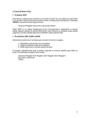 2. Cores de letras e links
• O atributo TEXT
Este atributo é utilizado para controlar a cor do texto "normal" em uma página. Ou seja define
a cor de todo o texto do documento exceto os links. O atributo deve acompanhar a marcação
<BODY>, escrevendo-se da seguinte forma:
<body text="#rrggbb">Aqui entra o documento</body>
Onde "RGB" é um código hexadecimal do trio "red-green-blue", exatamente no mesmo
padrão daquele utilizado no atributo BGCOLOR. Para conhecer as variações desse padrão
sugerimos consulta a tabela disponível na INFINET citada anteriormente.
• Os atributos LINK, VLINK e ALINK
Este atributo controla a cor de textos que funcionem como link na página.
1. LINK define cores de links nao consultados
2. VLINK se referente a links já consultados e
3. ALINK determina cor de links quando ativados.
A notação é absolutamente igual à anterior, seguindo os mesmos padrões para definir as
cores. Uma definição completa incluiria então:
<body text="#rrggbb" link="#rrggbb" vlink="#rrggbb" alink="#rrggbb">
Aqui entra o documento
</body>
21
 