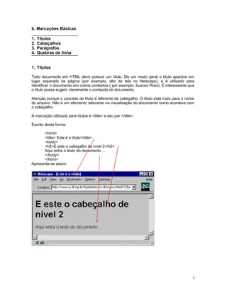 b. Marcações Básicas
1. Títulos
2. Cabeçalhos
3. Parágrafos
4. Quebras de linha
1. Títulos
Todo documento em HTML deve possuir um título. De um modo geral o título aparece em
lugar separado da página (por exemplo, alto da tela no Netscape), e é utilizado para
identificar o documento em outros contextos ( por exemplo, buscas Wais). É interessante que
o título possa sugerir claramente o conteúdo do documento.
Atenção porque o conceito de título é diferente de cabeçalho. O título está mais para o nome
do arquivo. Não é um elemento relevante na visualização do documento como acontece com
o cabeçalho.
A marcação utilizada para títulos é <title> e seu par </title>.
Escrito desta forma:
<html>
<title> Este é o título</title>
<body>
<h2>E este o cabeçalho de nível 2</h2>
Aqui entra o texto do documento ...
</body>
</html>
Apresenta-se assim:
3
 