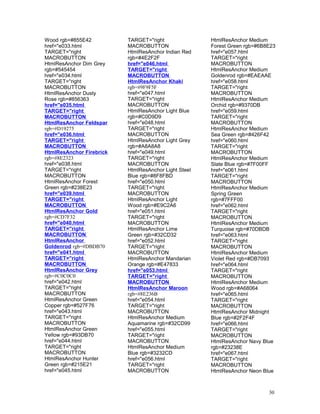 Wood rgb=#855E42
href="e033.html
TARGET="right
MACROBUTTON
HtmlResAnchor Dim Grey
rgb=#545454
href="e034.html
TARGET="right
MACROBUTTON
HtmlResAnchor Dusty
Rose rgb=#856363
href="e035.html
TARGET="right
MACROBUTTON
HtmlResAnchor Feldspar
rgb=#D19275
href="e036.html
TARGET="right
MACROBUTTON
HtmlResAnchor Firebrick
rgb=#8E2323
href="e038.html
TARGET="right
MACROBUTTON
HtmlResAnchor Forest
Green rgb=#238E23
href="e039.html
TARGET="right
MACROBUTTON
HtmlResAnchor Gold
rgb=#CD7F32
href="e040.html
TARGET="right
MACROBUTTON
HtmlResAnchor
Goldenrod rgb=#DBDB70
href="e041.html
TARGET="right
MACROBUTTON
HtmlResAnchor Grey
rgb=#C0C0C0
href="e042.html
TARGET="right
MACROBUTTON
HtmlResAnchor Green
Copper rgb=#527F76
href="e043.html
TARGET="right
MACROBUTTON
HtmlResAnchor Green
Yellow rgb=#93DB70
href="e044.html
TARGET="right
MACROBUTTON
HtmlResAnchor Hunter
Green rgb=#215E21
href="e045.html
TARGET="right
MACROBUTTON
HtmlResAnchor Indian Red
rgb=#4E2F2F
href="e046.html
TARGET="right
MACROBUTTON
HtmlResAnchor Khaki
rgb=#9F9F5F
href="e047.html
TARGET="right
MACROBUTTON
HtmlResAnchor Light Blue
rgb=#C0D9D9
href="e048.html
TARGET="right
MACROBUTTON
HtmlResAnchor Light Grey
rgb=#A8A8A8
href="e049.html
TARGET="right
MACROBUTTON
HtmlResAnchor Light Steel
Blue rgb=#8F8FBD
href="e050.html
TARGET="right
MACROBUTTON
HtmlResAnchor Light
Wood rgb=#E9C2A6
href="e051.html
TARGET="right
MACROBUTTON
HtmlResAnchor Lime
Green rgb=#32CD32
href="e052.html
TARGET="right
MACROBUTTON
HtmlResAnchor Mandarian
Orange rgb=#E47833
href="e053.html
TARGET="right
MACROBUTTON
HtmlResAnchor Maroon
rgb=#8E236B
href="e054.html
TARGET="right
MACROBUTTON
HtmlResAnchor Medium
Aquamarine rgb=#32CD99
href="e055.html
TARGET="right
MACROBUTTON
HtmlResAnchor Medium
Blue rgb=#3232CD
href="e056.html
TARGET="right
MACROBUTTON
HtmlResAnchor Medium
Forest Green rgb=#6B8E23
href="e057.html
TARGET="right
MACROBUTTON
HtmlResAnchor Medium
Goldenrod rgb=#EAEAAE
href="e058.html
TARGET="right
MACROBUTTON
HtmlResAnchor Medium
Orchid rgb=#9370DB
href="e059.html
TARGET="right
MACROBUTTON
HtmlResAnchor Medium
Sea Green rgb=#426F42
href="e060.html
TARGET="right
MACROBUTTON
HtmlResAnchor Medium
Slate Blue rgb=#7F00FF
href="e061.html
TARGET="right
MACROBUTTON
HtmlResAnchor Medium
Spring Green
rgb=#7FFF00
href="e062.html
TARGET="right
MACROBUTTON
HtmlResAnchor Medium
Turquoise rgb=#70DBDB
href="e063.html
TARGET="right
MACROBUTTON
HtmlResAnchor Medium
Violet Red rgb=#DB7093
href="e064.html
TARGET="right
MACROBUTTON
HtmlResAnchor Medium
Wood rgb=#A68064
href="e065.html
TARGET="right
MACROBUTTON
HtmlResAnchor Midnight
Blue rgb=#2F2F4F
href="e066.html
TARGET="right
MACROBUTTON
HtmlResAnchor Navy Blue
rgb=#23238E
href="e067.html
TARGET="right
MACROBUTTON
HtmlResAnchor Neon Blue
30
 