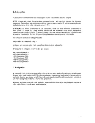 2. Cabeçalhos
"Cabeçalhos" normalmente são usados para títulos e sub-títulos de uma página.
HTML possui seis níveis de cabeçalhos, numerados de 1 a 6, sendo o número 1 o de maior
destaque. Cabeçalhos são exibidos em letras maiores e em negrito. O primeiro cabeçalho em
cada documento deve estar marcado como <H1>.
ATENÇÃO: ao definir o tamanho de um cabeçalho, você não está definindo o tamanho da
letra (fonte 10, fonte 14). Você apenas define que ele aparecerá com maior tamanho e
destaque que o resto do texto. O tamanho exato com que ele será visualizado é definido pelo
programa visualizador de html (browser) de cada pessoa que acessar a informação.
As notações relativas a cabeçalhos são:
<Hy>Texto do cabeçalho </Hy >
onde y é um número entre 1 e 6 especificando o nível do cabeçalho.
O conjunto de notações possíveis é o que segue:
<H1>Headings</H1>
<H2>Headings</H2>
<H3>Headings</H3>
<H4>Headings</H4>
<H5>Headings</H5>
<H6>Headings</H6>
3. Parágrafos
A marcação <p> é utilizada para definir o início de um novo parágrafo, deixando uma linha em
branco entre cada parágrafo.HTML não reconhece o caracter de quebra de linha dos editores
de texto. Mesmo que exista uma linha em branco, os clientes Web só reconhecem o início de
um novo parágrafo mediante a marcação apropriada.
Existem algumas exceções. Por exemplo, inserindo uma marcação de parágrafo depois de
<P>, <lLI>,<Hy> e outras, esta será ignorada.
4
 
