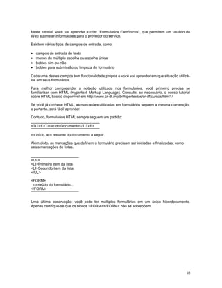 Neste tutorial, você vai aprender a criar "Formulários Eletrônicos", que permitem um usuário do
Web submeter informações para o provedor do serviço.
Existem vários tipos de campos de entrada, como:
• campos de entrada de texto
• menus de múltipla escolha ou escolha única
• botões sim-ou-não
• botões para submissão ou limpeza de formulário
Cada uma destes campos tem funcionalidade própria e você vai aprender em que situação utilizá-
los em seus formulários.
Para melhor compreender a notação utilizada nos formulários, você primeiro precisa se
familiarizar com HTML (Hypertext Markup Language). Consulte, se necessário, o nosso tutorial
sobre HTML básico disponível em http://www.cr-df.rnp.br/hipertextos/cr-df/cursos/html1/
Se você já conhece HTML, as marcações utilizadas em formulários seguem a mesma convenção,
e portanto, será fácil aprender.
Contudo, formulários HTML sempre seguem um padrão:
<TITLE>Título do Documento</TITLE>
no início, e o restante do documento a seguir.
Além disto, as marcações que definem o formulário precisam ser iniciadas e finalizadas, como
estas marcações de listas.
<UL>
<LI>Primeiro item da lista
<LI>Segundo item da lista
</UL>
<FORM>
conteúdo do formulário...
</FORM>
Uma última observação: você pode ter múltiplos formulários em um único hiperdocumento.
Apenas certifique-se que os blocos <FORM></FORM> não se sobrepõem.
42
 