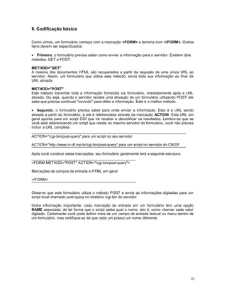 II. Codificação básica
Como vimos, um formulário começa com a marcação <FORM> e termina com </FORM>. Outros
itens devem ser especificados:
• Primeiro, o formulário precisa saber como enviar a informação para o servidor. Existem dois
métodos, GET e POST.
METHOD="GET"
A maioria dos documentos HTML são recuperados a partir da requisão de uma única URL ao
servidor. Assim, um formulário que utilize este método, envia toda sua informação ao final da
URL ativada.
METHOD="POST"
Este método transmite toda a informação fornecida via formulário, imediatamente após a URL
ativada. Ou seja, quando o servidor recebe uma ativação de um formulário utilizando POST ele
sabe que precisa continuar "ouvindo" para obter a informação. Este é o melhor método.
• Segundo, o formulário precisa saber para onde enviar a informação. Esta é a URL sendo
ativada a partir do formulário, e ela é referenciada através da marcação ACTION. Esta URL em
geral aponta para um script CGI que irá receber e decodificar os resultados. Lembre-se que se
você está referenciando um script que reside no mesmo servidor do formulário, você não precisa
incluir a URL completa.
ACTION="/cgi-bin/post-query" para um script no seu servidor
ACTION="http://www.cr-df.rnp.br/cgi-bin/post-query" para um script no servidor do CR/DF
Após você construir estas marcações, seu formulário geralmente terá a seguinte estrutura:
<FORM METHOD="POST" ACTION="/cgi-bin/post-query">
Marcações de campos de entrada e HTML em geral
</FORM>
Observe que este formulário utiliza o método POST e envia as informações digitadas para um
script local chamado post-query no diretório /cgi-bin do servidor.
Outra informação importante: cada marcação de entrada em um formulário tem uma opção
NAME associada, de tal forma que o script saiba qual o nome, isto é, como chamar cada valor
digitado. Certamente você pode definir mais de um campo de entrada textual ou menu dentro de
um formulário, mas certifique-se de que cada um possui um nome diferente.
43
 
