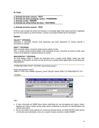 III. Texto
a. Entrada de texto comum - TEXT
b. Entrada de texto protegido, senha - PASSWORD
c. Entrada oculta - HIDDEN
d. Entrada de várias linhas de texto - TEXTAREA
a. Entrada de texto comum - TEXT
A forma mais simples de campo de entrada é a marcação text. Este campo permite a digitação
de uma única palavra ou linha de texto, e possui uma largura default de 20 caracteres.
Opções:
VALUE="" OPCIONAL
Utilizando a marcação VALUE você especifica que texto aparecerá no campo quando o
formulário for exibido.
SIZE="" OPCIONAL
Esta marcação altera o tamanho deste campo exibido na tela.
Obs.: o usuário sempre poderá digitar mais caracteres do que o tamanho do campo na tela, pois
o texto irá se deslocar a esquerda dentro do campo.
MAXLENGTH="" OPCIONAL
Se você deseja limitar o número de caracteres que o usuário pode digitar, basta usar esta
marcação. O formulário irá emitir um bip de erro se o usuário tentar digitar além do permitido em
MAXLENGTH.
<FORM METHOD="POST" ACTION="/cgi-bin/post-query">
Qual o seu primeiro nome?
<INPUT TYPE="text" NAME="primeiro_nome" VALUE="carlos" SIZE="10" MAXLENGTH="15">
</FORM>
Obs.:
• O valor informado em NAME deve utilizar sublinhado em vez de espaços em branco. Inserir
espaços em branco nestes nomes pode causar problemas no servidor na decodificação dos
valores informados.
• Se seu formulário possui apenas um campo de entrada textual, ao teclar ENTER neste campo
o formulário será submetido, como se o usuário tivesse acionado o botão SUBMIT.
44
 