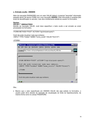 c. Entrada oculta - HIDDEN
Além da marcação PASSWORD com um valor VALUE default, é possível "esconder" informação
passada dentro de blocos FORM com uma marcação HIDDEN. Esta informação é recebida pelo
script de decodificação no servidor, mas não é diretamente exibida ao usuário no formulário.
Opções:
VALUE="" OBRIGATÓRIO
Através da marcação VALUE, você deve especificar o texto oculto a ser enviado ao script
processador do formulário.
<FORM METHOD="POST" ACTION="/cgi-bin/post-query">
Você não pode visualizar nada aqui embaixo.
<INPUT TYPE="hidden" NAME="nome_oculto" VALUE="form12">
</FORM>
Obs.:
• Mesmo que o valor especificado em HIDDEN VALUE não seja exibido no formulário, o
usuário pode vê-lo através da operação de visualização do fonte do hiperdocumento, da
mesma forma como no campo PASSWORD.
46
 
