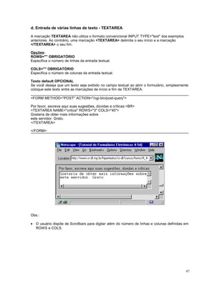 d. Entrada de várias linhas de texto - TEXTAREA
A marcação TEXTAREA não utiliza o formato convencional INPUT TYPE="text" dos exemplos
anteriores. Ao contrário, uma marcação <TEXTAREA> delimita o seu início e a marcação
</TEXTAREA> o seu fim.
Opções:
ROWS="" OBRIGATÓRIO
Especifica o número de linhas da entrada textual.
COLS="" OBRIGATÓRIO
Especifica o número de colunas da entrada textual.
Texto default OPCIONAL
Se você deseja que um texto seja exibido no campo textual ao abrir o formulário, simplesmente
coloque este texto entre as marcações de início e fim da TEXTAREA.
<FORM METHOD="POST" ACTION="/cgi-bin/post-query">
Por favor, escreva aqui suas sugestões, dúvidas e críticas:<BR>
<TEXTAREA NAME="critica" ROWS="3" COLS="40">
Gostaria de obter mais informações sobre
este servidor. Grato.
</TEXTAREA>
</FORM>
Obs.:
• O usuário dispõe de Scrollbars para digitar além do número de linhas e colunas definidas em
ROWS e COLS.
47
 