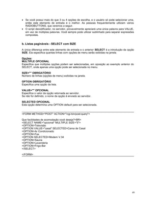 • Se você possui mais do que 3 ou 4 opções de escolha, e o usuário só pode selecionar uma,
então este elemento de entrada é o melhor. As pessoas frequentemente utilizam vários
RADIOBUTTONS, que veremos a seguir.
• O script decodificador, no servidor, provavelmente apreciará uma única palavra para VALUE,
em vez de múltiplas palavras. Você sempre pode utilizar sublinhado para separar expressões
compostas.
b. Listas pagináveis - SELECT com SIZE
A única diferença entre este elemento de entrada e o anterior SELECT é a introdução da opção
SIZE. Ela especifica quantas linhas com opções de menu serão exibidas na janela.
Opções:
MULTIPLE OPCIONAL
Especifica que múltiplas opções podem ser selecionadas, em oposição ao exemplo anterior do
SELECT, onde apenas uma opção pode ser selecionada no menu.
SIZE="" OBRIGATÓRIO
Número de linhas (opções de menu) exibidas na janela.
OPTION OBRIGATÓRIO
Especifica uma opção da lista.
VALUE="" OPCIONAL
Especifica o valor da opção retornada ao servidor.
Se não for definido, o nome da opção é enviado ao servidor.
SELECTED OPCIONAL
Esta opção determina uma OPTION default para ser selecionada.
<FORM METHOD="POST" ACTION="/cgi-bin/post-query">
Que facilidades de acomodação você deseja?<BR>
<SELECT NAME="opcional" MULTIPLE SIZE="5">
<OPTION>Televisão
<OPTION VALUE="casal" SELECTED>Cama de Casal
<OPTION>Ar Condicionado
<OPTION>Fax
<OPTION SELECTED>Modem V.34
<OPTION>Sauna
<OPTION>Lavanderia
<OPTION>Frigo-Bar
</SELECT>
</FORM>
49
 