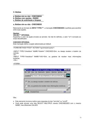 V. Botões
a. Botões sim ou não - CHECKBOX
b. Botões com opções - RADIO
c. Botões de submissão e limpeza
a. Botões sim ou não - CHECKBOX
Retornando ao formato de INPUT TYPE="", a marcação CHECKBOXES é perfeita para escolher
entre duas opções.
Opções:
VALUE="" OPCIONAL
Especifica o valor da opção enviado ao servidor. Se não for definido, o valor "on" é enviado ao
script decodificador.
CHECKED OPCIONAL
Esta marcação define a opção selecionada por default.
<FORM METHOD="POST" ACTION="/cgi-bin/post-query">
<INPUT TYPE="checkbox" NAME="boletim" CHECKED>Sim, eu desejo receber o boletim de
notícias.
<P>
<INPUT TYPE="checkbox" NAME="info">Sim, eu gostaria de receber mais informações
turísticas.
</DL>
</FORM>
Obs.:
• Este elemento funciona melhor para respostas do tipo "sim/não" ou "on/off".
• Você pode simular uma lista SELECT MULTIPLE criando CHECKBOXES com o mesmo
NAME, mas diferentes VALUES
51
 
