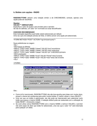 b. Botões com opções - RADIO
RADIOBUTTONS utilizam uma notação similar a de CHECKBOXES, contudo, apenas uma
opção pode ser escolhida.
Opções:
VALUE="" OBRIGATóRIO
Especifica o valor da opção a ser enviado para o servidor.
Se não for definido, um valor "on" é enviado ao script decodificador.
CHECKED RECOMENDADO
Esta marcação especifica qual botão estará selecionado por default.
Uma vez que uma seleção precisa ser feita, é melhor prover uma opção pre-selecionada.
<FORM METHOD="POST" ACTION="/cgi-bin/post-query">
Suas preferências na viagem:
<DL>
<DD>Classe do Bilhete:
<INPUT TYPE="radio" NAME="classe" VALUE="eco">econômica
<INPUT TYPE="radio" NAME="classe" VALUE="exe">executiva
<INPUT TYPE="radio" NAME="classe" VALUE="pri" CHECKED>primeira
<DD>Localização:
<INPUT TYPE="radio" NAME="local" VALUE="frente">área fumante
<INPUT TYPE="radio" NAME="local" VALUE="tras">área não fumante
</DL>
</FORM>
Obs.:
• Como já foi mencionado, RADIOBUTTONS não são boa escolha para listas com muitos itens,
porque o cliente tem problemas para exibir muitos botões. É melhor utilizar o menu SELECT.
• Uma vez que um botão é selecionado, ele não pode ser desmarcado sem selecionar outro
botão que possua o mesmo NAME. A seleção default pode ser restaurada com a utilização do
botão RESET, introduzido a seguir.
• Se você utiliza vários RADIOBUTTONS com o mesmo NAME e nenhum VALUES, o servidor
não será capaz de dizer que botão foi selecionado, uma vez que o valor "on" será retornada
para qualquer um deles.
52
 