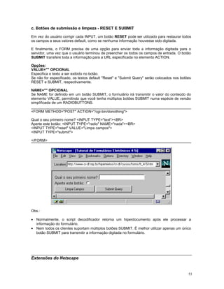 c. Botões de submissão e limpeza - RESET E SUBMIT
Em vez do usuário corrigir cada INPUT, um botão RESET pode ser utilizado para restaurar todos
os campos a seus valores default, como se nenhuma informação houvesse sido digitada.
E finalmente, o FORM precisa de uma opção para enviar toda a informação digitada para o
servidor, uma vez que o usuário terminou de preencher os todos os campos de entrada. O botão
SUBMIT transfere toda a informação para a URL especificada no elemento ACTION.
Opções:
VALUE="" OPCIONAL
Especifica o texto a ser exibido no botão.
Se não for especificado, os textos default "Reset" e "Submit Query" serão colocados nos botões
RESET e SUBMIT, respectivamente.
NAME="" OPCIONAL
Se NAME for definido em um botão SUBMIT, o formulário irá transmitir o valor do conteúdo do
elemento VALUE, permitindo que você tenha múltiplos botões SUBMIT numa espécie de versão
simplificada de um RADIOBUTTONS.
<FORM METHOD="POST" ACTION="/cgi-bin/donothing">
Qual o seu primeiro nome? <INPUT TYPE="text"><BR>
Aperte este botão: <INPUT TYPE="radio" NAME="nada"><BR>
<INPUT TYPE="reset" VALUE="Limpa campos">
<INPUT TYPE="submit">
</FORM>
Obs.:
• Normalmente, o script decodificador retorna um hiperdocumento após ele processar a
informação do formulário.
• Nem todos os clientes suportam múltiplos botões SUBMIT. É melhor utilizar apenas um único
botão SUBMIT para transmitir a informação digitada no formulário.
Extensões do Netscape
53
 