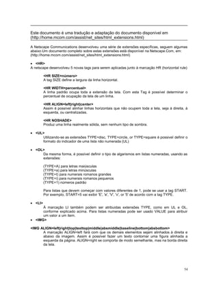 Este documento é uma tradução e adaptação do documento disponível em
(http://home.mcom.com/assist/net_sites/html_extensions.html)
A Netscape Communications desenvolveu uma série de extensões específicas, seguem algumas
abaixo.Um documento completo sobre estas extensões está disponível na Netscape.Com, em:
(http://home.mcom.com/assist/net_sites/html_extensions.html)
• <HR>
A netscape desenvolveu 5 novas tags para serem aplicadas junto à marcação HR (horizontal rule)
<HR SIZE=número>
A tag SIZE define a largura da linha horizontal.
<HR WIDTH=percentual>
A linha padrão ocupa toda a extensão da tela. Com esta Tag é possível determinar o
percentual de ocupação da tela de um linha.
<HR ALIGN=left|right|center>
Assim é possível alinhar linhas horizontais que não ocupem toda a tela, seja à direita, à
esquerda, ou centralizadas.
<HR NOSHADE>
Produz uma linha realmente sólida, sem nenhum tipo de sombra.
• <UL>
Utilizando-se as extensões TYPE=disc, TYPE=circle, or TYPE=square é possivel definir o
formato do indicador de uma lista não numerada (UL)
• <OL>
Da mesma forma, é possível definir o tipo de algarismos em listas numeradas, usando as
extensões:
(TYPE=A) para letras maiúsculas
(TYPE=a) para letras minúsculas
(TYPE=I) para numerais romanos grandes
(TYPE=i) para numerais romanos pequenos
(TYPE=1) números padrão
Para listas que devem começar com valores diferentes de 1, pode se usar a tag START.
Por exemplo, START=5 vai exibir 'E', 'e', 'V', 'v', or '5' de acordo com a tag TYPE.
• <LI>
À marcação LI também podem ser atribuidas extensões TYPE, como em UL e OL,
conforme explicado acima. Para listas numeradas pode ser usado VALUE para atribuir
um valor a um item.
• <IMG>
<IMG ALIGN=left|right|top|texttop|middle|absmiddle|baseline|bottom|absbottom>
A marcação ALIGN=left fará com que os demais elementos sejam alinhados à direita e
abaixo da imagem. Assim é possível fazer um texto contornar uma figura alinhada a
esquerda da página. ALIGN=right se comporta de modo semelhante, mas na borda direita
da tela.
54
 
