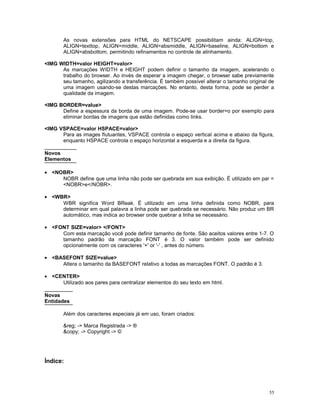As novas extensões para HTML do NETSCAPE possibilitam ainda: ALIGN=top,
ALIGN=texttop, ALIGN=middle, ALIGN=absmiddle, ALIGN=baseline, ALIGN=bottom e
ALIGN=absbottom, permitindo refinamentos no controle de alinhamento.
<IMG WIDTH=valor HEIGHT=valor>
As marcações WIDTH e HEIGHT podem definir o tamanho da imagem, acelerando o
trabalho do browser. Ao invés de esperar a imagem chegar, o browser sabe previamente
seu tamanho, agilizando a transferência. É também possível alterar o tamanho original de
uma imagem usando-se destas marcações. No entanto, desta forma, pode se perder a
qualidade da imagem.
<IMG BORDER=value>
Define a espessura da borda de uma imagem. Pode-se usar border=o por exemplo para
eliminar bordas de imagens que estão definidas como links.
<IMG VSPACE=valor HSPACE=valor>
Para as images flutuantes, VSPACE controla o espaço vertical acima e abaixo da figura,
enquanto HSPACE controla o espaço horizontal a esquerda e a direita da figura.
Novos
Elementos
• <NOBR>
NOBR define que uma linha não pode ser quebrada em sua exibição. É utilizado em par =
<NOBR>e</NOBR>.
• <WBR>
WBR significa Word BReak. É utilizado em uma linha definida como NOBR, para
determinar em qual palavra a linha pode ser quebrada se necessário. Não produz um BR
automático, mas indica ao browser onde quebrar a linha se necessário.
• <FONT SIZE=valor> </FONT>
Com esta marcação você pode definir tamanho de fonte. São aceitos valores entre 1-7. O
tamanho padrão da marcação FONT é 3. O valor também pode ser definido
opcionalmente com os caracteres '+' or '-' , antes do número.
• <BASEFONT SIZE=value>
Altera o tamanho da BASEFONT relativo a todas as marcações FONT. O padrão é 3.
• <CENTER>
Utilizado aos pares para centralizar elementos do seu texto em html.
Novas
Entidades
Além dos caracteres especiais já em uso, foram criados:
&reg; -> Marca Registrada -> ®
&copy; -> Copyright -> ©
Índice:
55
 