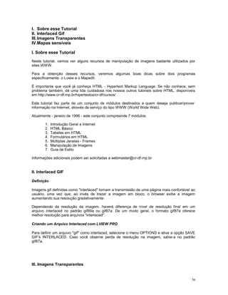I. Sobre esse Tutorial
II. Interlaced Gif
III.Imagens Transparentes
IV.Mapas sensíveis
I. Sobre esee Tutorial
Neste tutorial, vamos ver alguns recursos de manipulação de imagens bastante utilizados por
sites WWW.
Para a obtenção desses recursos, veremos algumas boas dicas sobre dois programas
especificamente: o Lview e o Mapedit.
É importante que você já conheça HTML - Hypertext Markup Language. Se não conhece, sem
problema também, dá uma lida cuidadosa nos nossos outros tutoriais sobre HTML, disponíveis
em http://www.cr-df.rnp.br/hipertextos/cr-df/cursos/ .
Este tutorial faz parte de um conjunto de módulos destinados a quem deseja publicar/prover
informação na Internet, através de serviço do tipo WWW (World Wide Web).
Atualmente - janeiro de 1996 - este conjunto compreende 7 módulos:
1. Introdução Geral a Internet
2. HTML Básico
3. Tabelas em HTML
4. Formulários em HTML
5. Múltiplas Janelas - Frames
6. Manipulação de Imagens
7. Guia de Estilo
Informações adicionais podem ser solicitadas a webmaster@cr-df.rnp.br
II. Interlaced GIF
Definição
Imagens gif definidas como "interlaced" tornam a transmissão de uma página mais confortável ao
usuário, uma vez que, ao invés de trazer a imagem em bloco, o browser exibe a imagem
aumentando sua resolução gradativamente.
Dependendo da resolução da imagem, haverá diferença de nível de resolução final em um
arquivo interlaced no padrão gif89a ou gif87a. De um modo geral, o formato gif87a oferece
melhor resolução para arquivos "interlaced".
Criando um Arquivo Interlaced com LVIEW PRO
Para definir um arquivo "gif" como interlaced, selecione o menu OPTIONS e ative a opção SAVE
GIF's INTERLACED. Caso você observe perda de resolução na imagem, salve-a no padrão
gif87a.
III. Imagens Transparentes
56
 