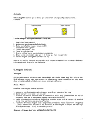 Definição
O formato gif89a permite que se defina que uma cor em um arquivo fique transparente.
Exemplo:
Criando Imagens Transparentes com LVIEW PRO
1. Selecione o menu Retouch
2. Neste menu, escolha a opção Color Depth
3. Defina como Palette Image e clique em OK
4. Selecione o menu Options
5. Escolha Background Color
6. Clique no botão Dropper
7. O curso vai ficar com a aparência de um conta gotas
8. Clique com o cursor sobre a cor que você deseja que fique transparente
9. Salve a imagem como gif89a (file => Save as)
Atenção, você só irá visualizar a transparência da imagem ao exibí-la com o browser. Na tela do
Lview a aparência do arquivo não é alterada.
IV. Imagens Sensíveis
Definição
Imagens sensíveis ou mapas clicáveis são imagens que contém vários links associados a elas.
Uma aplicação comum para este recurso é a utilização de mapas geográficos em que, ao se
clicar em cada região/área/cidade, será obtido um arquivo diferente.
Passo a Passo
Para criar uma imagem sensível é preciso:
1. Mapear as coordenadas do arquivo imagem, gerando um arquivo do tipo .map
2. Copiar o arquivo .map para o seu servidor
3. Atualizar na área do servidor www a existência do novo .map (normalmente, no arquivo
imagemap.com, que se encontra no diretório /usr/local/etc/httpd/conf)
4. Inserir o arquivo em uma página, incluindo a extensão ismap junto a imagem, da seguinte
forma: <img src="nome_do_arquivo.gif" ismap>
5. Fazer uma âncora da imagem para o programa que interpreta mapas no servidor - imagemap
-, com a identificação do mapa a ser associado a esta imagem. Exemplo: <a href="/cgi-
bin/imagemap/mapa1"><img src="arquivo.gif"></a>
Gerando o Arquivo .MAP com MAPEDIT FOR WINDOWS
Transparente Fundo normal
57
 